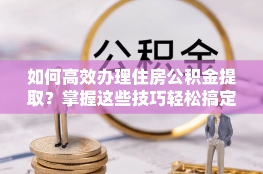 青龙如何高效办理住房公积金提取？掌握这些技巧轻松搞定
