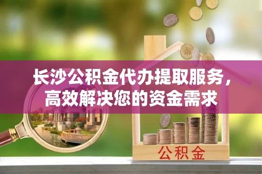 青龙长沙公积金代办提取服务，高效解决您的资金需求