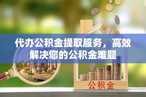 青龙代办公积金提取服务，高效解决您的公积金难题