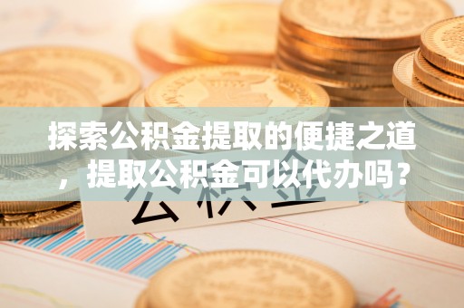 青龙探索公积金提取的便捷之道，提取公积金可以代办吗？