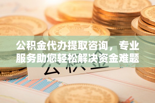 青龙公积金代办提取咨询，专业服务助您轻松解决资金难题