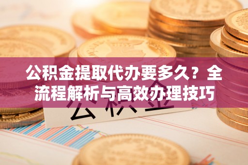 青龙公积金提取代办要多久？全流程解析与高效办理技巧
