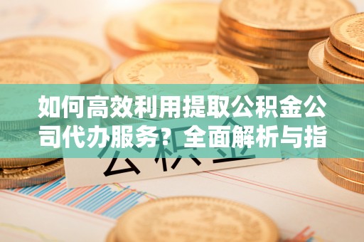 青龙如何高效利用提取公积金公司代办服务？全面解析与指南