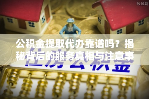 青龙公积金提取代办靠谱吗？揭秘背后的服务真相与注意事项