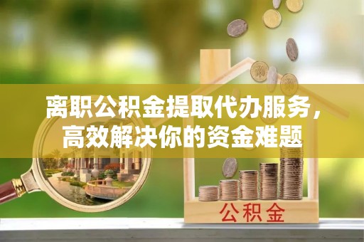 青龙离职公积金提取代办服务，高效解决你的资金难题