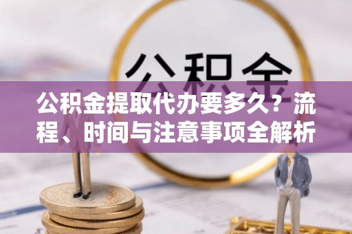 青龙公积金提取代办要多久？流程、时间与注意事项全解析
