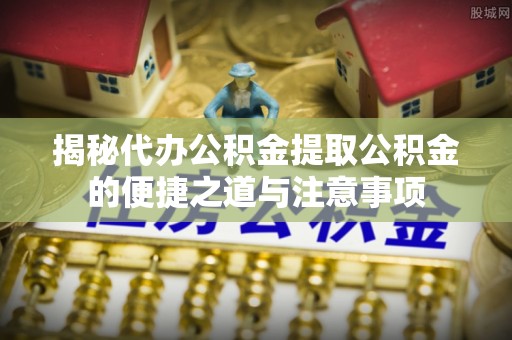青龙揭秘代办公积金提取公积金的便捷之道与注意事项