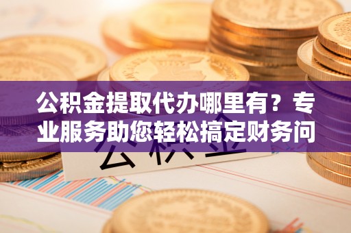 青龙公积金提取代办哪里有？专业服务助您轻松搞定财务问题