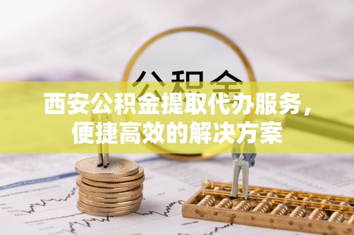 青龙西安公积金提取代办服务，便捷高效的解决方案