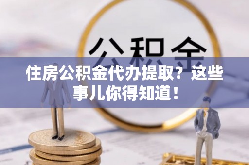 青龙住房公积金代办提取？这些事儿你得知道！