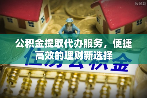 青龙公积金提取代办服务，便捷高效的理财新选择