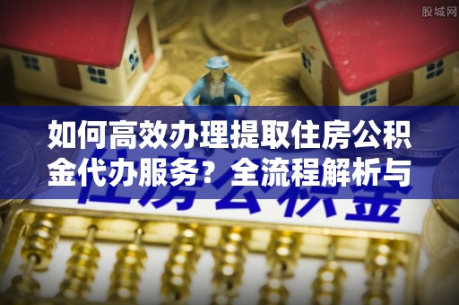 青龙如何高效办理提取住房公积金代办服务？全流程解析与技巧分享
