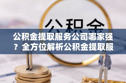 青龙公积金提取服务公司哪家强？全方位解析公积金提取服务公司的那些事儿