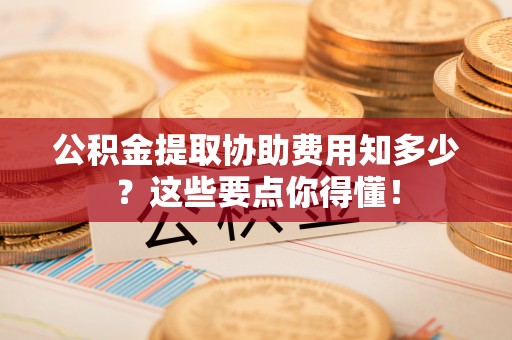 青龙公积金提取协助费用知多少？这些要点你得懂！