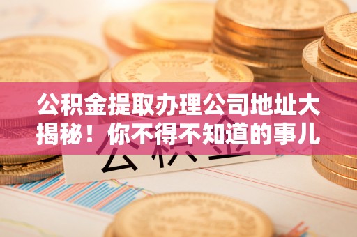 青龙公积金提取办理公司地址大揭秘！你不得不知道的事儿