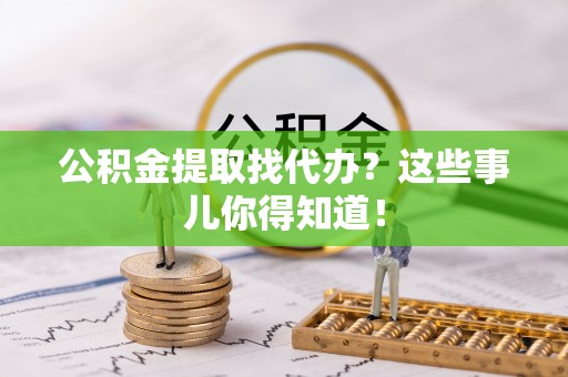 青龙公积金提取找代办？这些事儿你得知道！