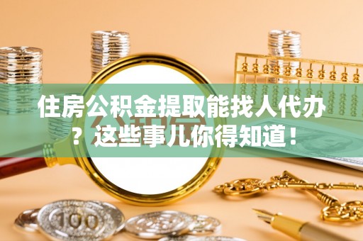 青龙住房公积金提取能找人代办？这些事儿你得知道！
