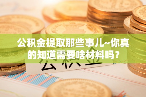 青龙公积金提取那些事儿~你真的知道需要啥材料吗？