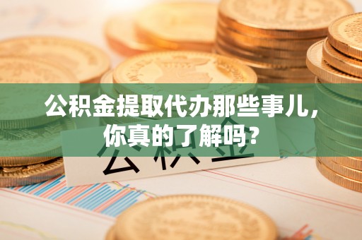 青龙公积金提取代办那些事儿，你真的了解吗？