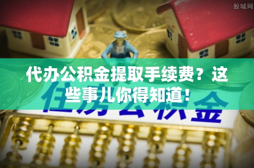 青龙代办公积金提取手续费？这些事儿你得知道！