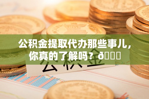 青龙公积金提取代办那些事儿，你真的了解吗？😎