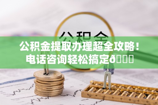 青龙公积金提取办理超全攻略！电话咨询轻松搞定😎