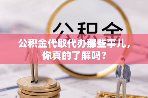 青龙公积金代取代办那些事儿，你真的了解吗？