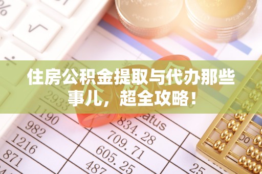 青龙住房公积金提取与代办那些事儿，超全攻略！
