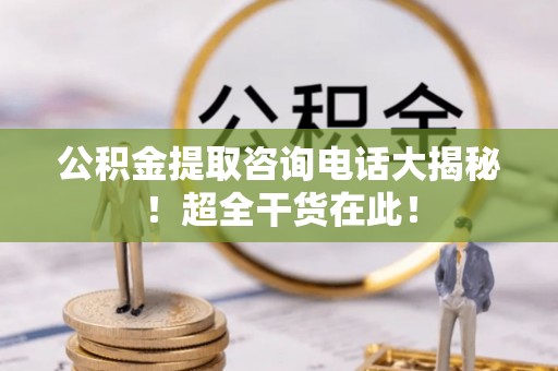青龙公积金提取咨询电话大揭秘！超全干货在此！