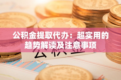 青龙公积金提取代办：超实用的趋势解读及注意事项