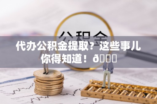 青龙代办公积金提取？这些事儿你得知道！😎