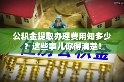 青龙公积金提取办理费用知多少？这些事儿你得清楚！