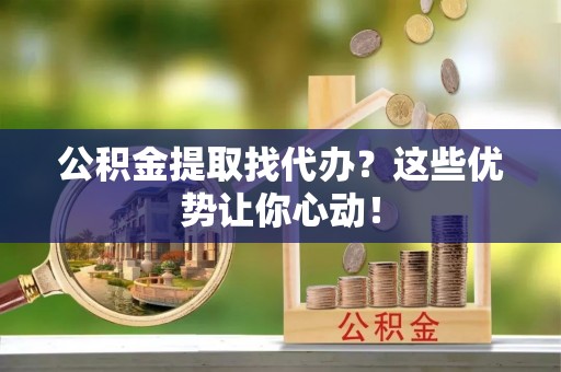 青龙公积金提取找代办？这些优势让你心动！