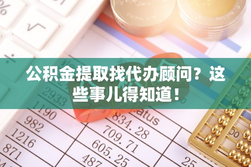 青龙公积金提取找代办顾问？这些事儿得知道！