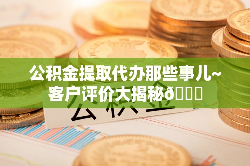 青龙公积金提取代办那些事儿~客户评价大揭秘😎