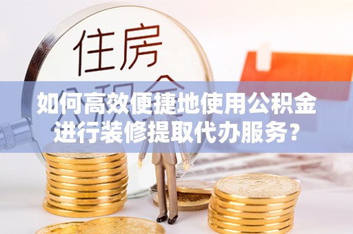 青龙如何高效便捷地使用公积金进行装修提取代办服务？