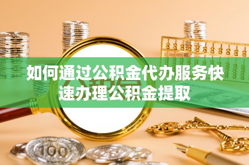 青龙如何通过公积金代办服务快速办理公积金提取