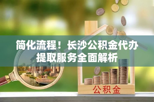 青龙简化流程！长沙公积金代办提取服务全面解析