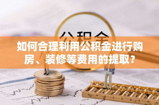 青龙如何合理利用公积金进行购房、装修等费用的提取？