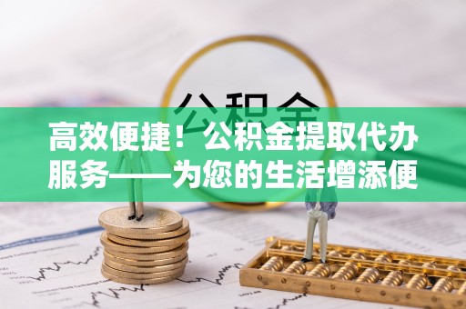 青龙高效便捷！公积金提取代办服务——为您的生活增添便利