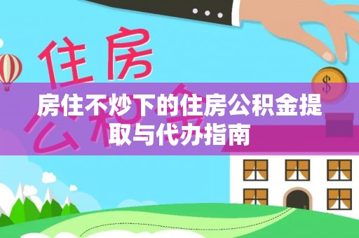 青龙房住不炒下的住房公积金提取与代办指南