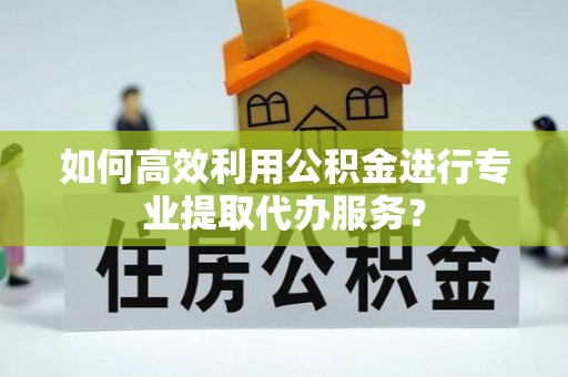 青龙如何高效利用公积金进行专业提取代办服务？
