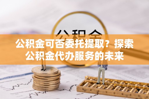 青龙公积金可否委托提取？探索公积金代办服务的未来