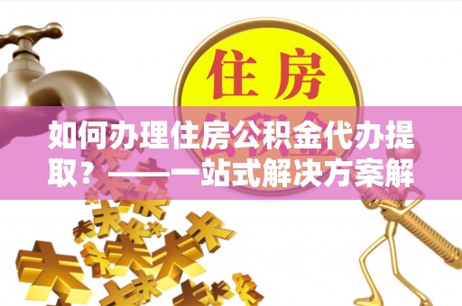 青龙如何办理住房公积金代办提取？——一站式解决方案解析